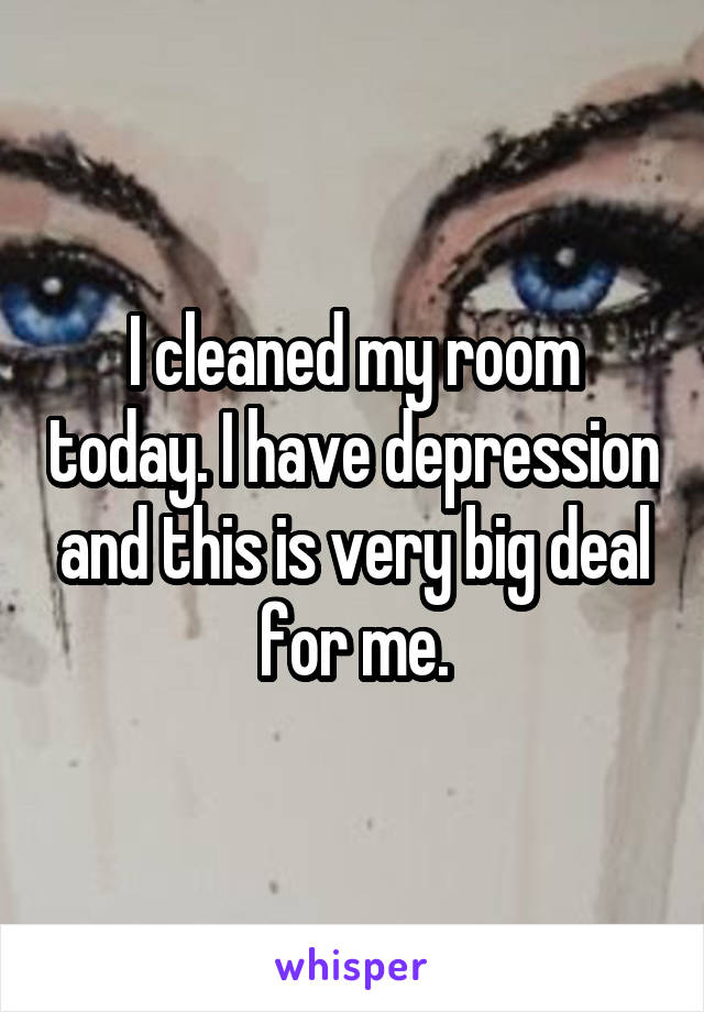 I cleaned my room today. I have depression and this is very big deal for me.