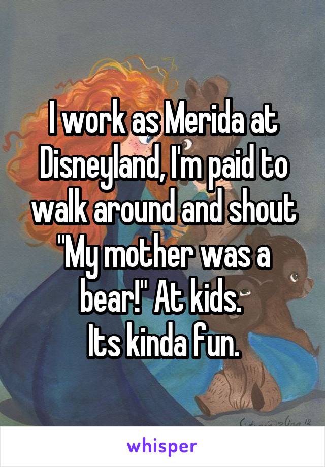 I work as Merida at Disneyland, I'm paid to walk around and shout
"My mother was a bear!" At kids. 
Its kinda fun.