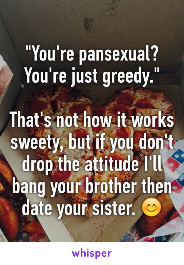 "You're pansexual? You're just greedy."

That's not how it works sweety, but if you don't drop the attitude I'll bang your brother then date your sister. 😊