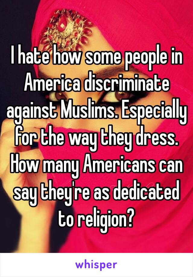 I hate how some people in America discriminate against Muslims. Especially for the way they dress. How many Americans can say they're as dedicated to religion? 