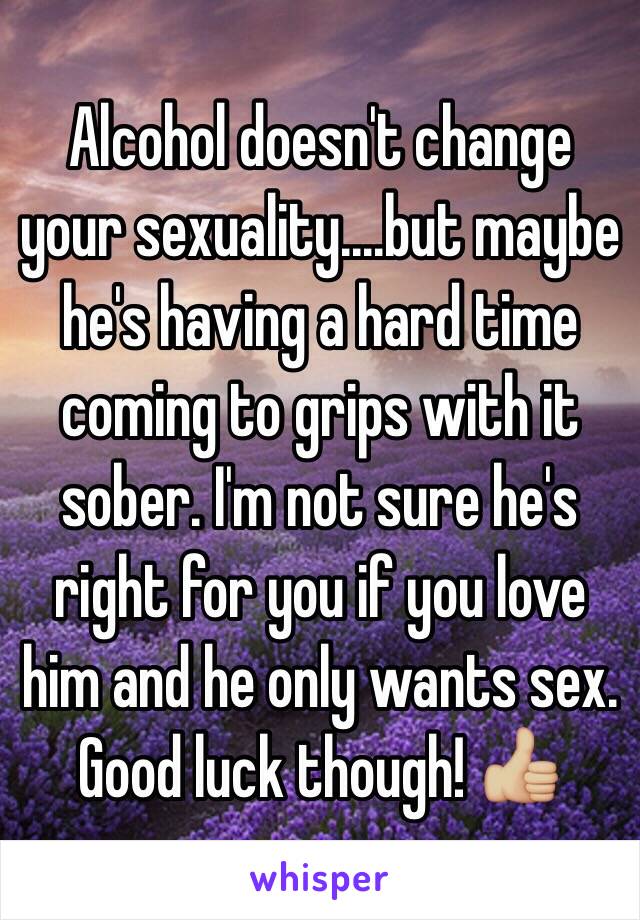 Alcohol doesn't change your sexuality....but maybe he's having a hard time coming to grips with it sober. I'm not sure he's right for you if you love him and he only wants sex. Good luck though! 👍🏼