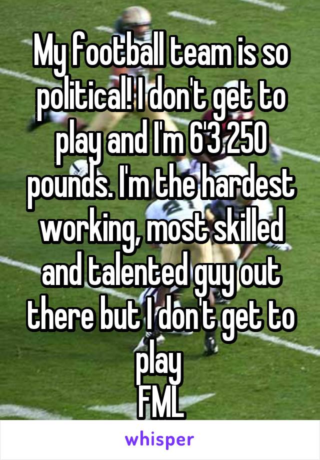 My football team is so political! I don't get to play and I'm 6'3 250 pounds. I'm the hardest working, most skilled and talented guy out there but I don't get to play 
FML