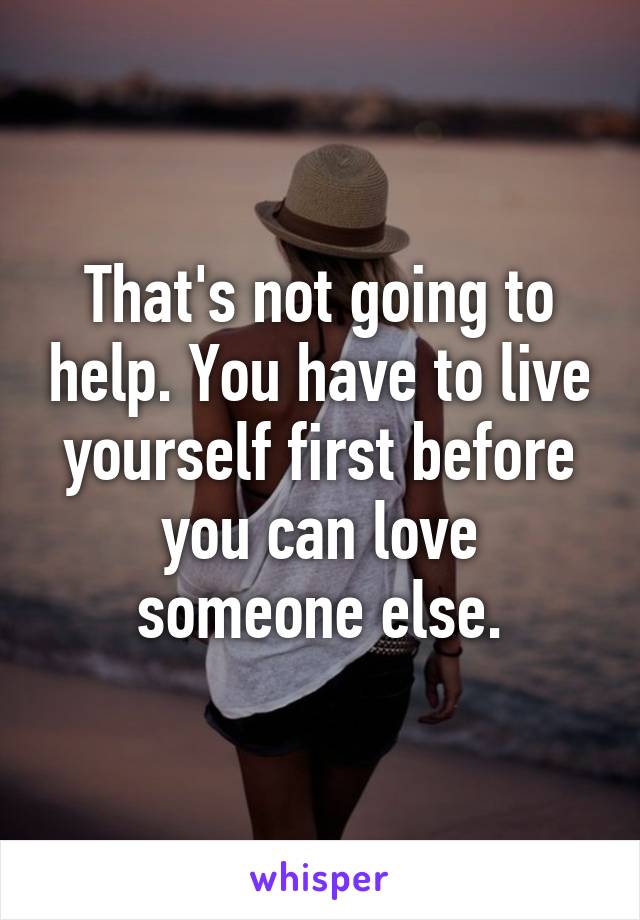 That's not going to help. You have to live yourself first before you can love someone else.