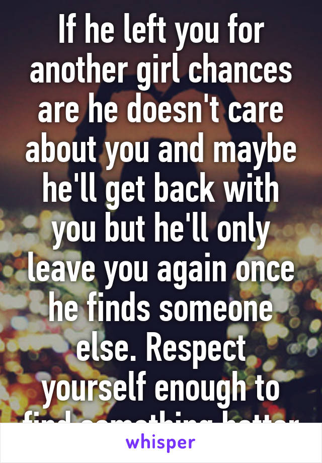 If he left you for another girl chances are he doesn't care about you and maybe he'll get back with you but he'll only leave you again once he finds someone else. Respect yourself enough to find something better