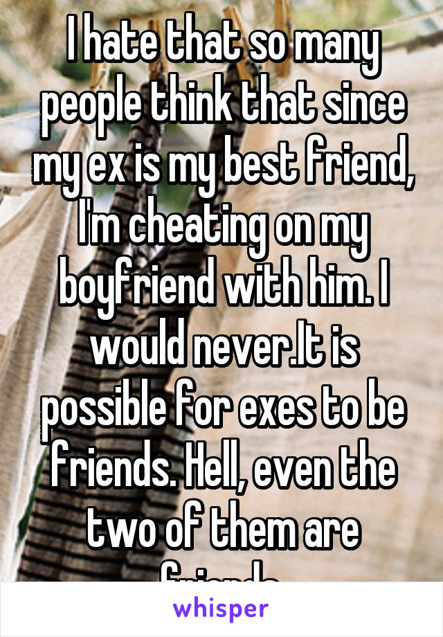 I hate that so many people think that since my ex is my best friend, I'm cheating on my boyfriend with him. I would never.It is possible for exes to be friends. Hell, even the two of them are friends.