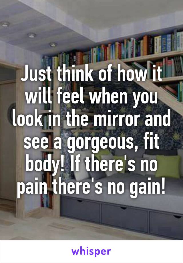 Just think of how it will feel when you look in the mirror and see a gorgeous, fit body! If there's no pain there's no gain!