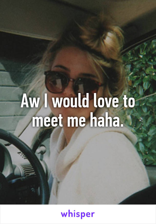 Aw I would love to meet me haha.