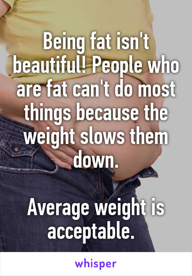 Being fat isn't beautiful! People who are fat can't do most things because the weight slows them down.

Average weight is acceptable.  