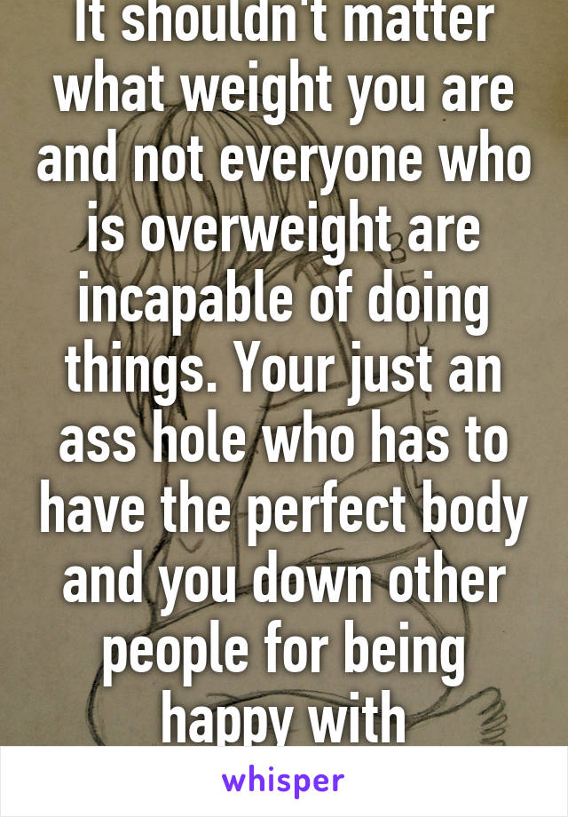 It shouldn't matter what weight you are and not everyone who is overweight are incapable of doing things. Your just an ass hole who has to have the perfect body and you down other people for being happy with themselves 