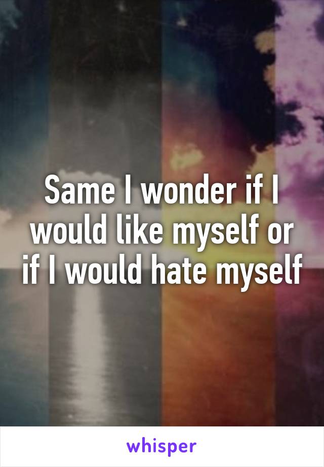 Same I wonder if I would like myself or if I would hate myself