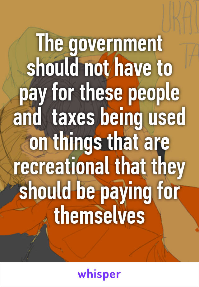 The government should not have to pay for these people and  taxes being used on things that are recreational that they should be paying for themselves
