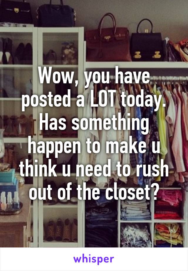 Wow, you have posted a LOT today. Has something happen to make u think u need to rush out of the closet?