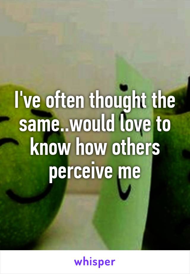 I've often thought the same..would love to know how others perceive me