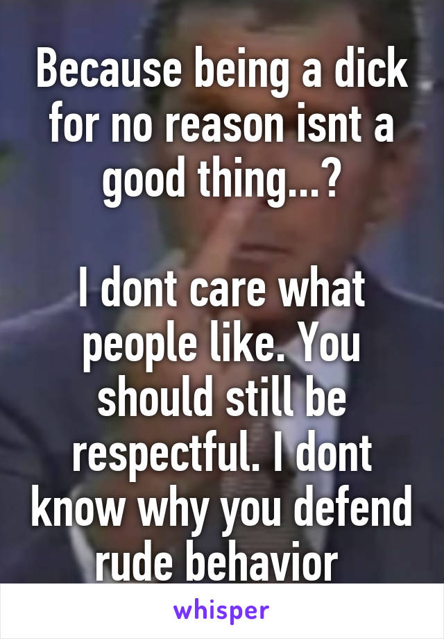 Because being a dick for no reason isnt a good thing...?

I dont care what people like. You should still be respectful. I dont know why you defend rude behavior 