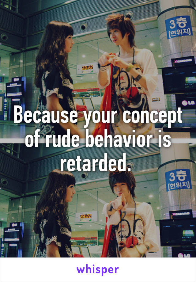 Because your concept of rude behavior is retarded. 