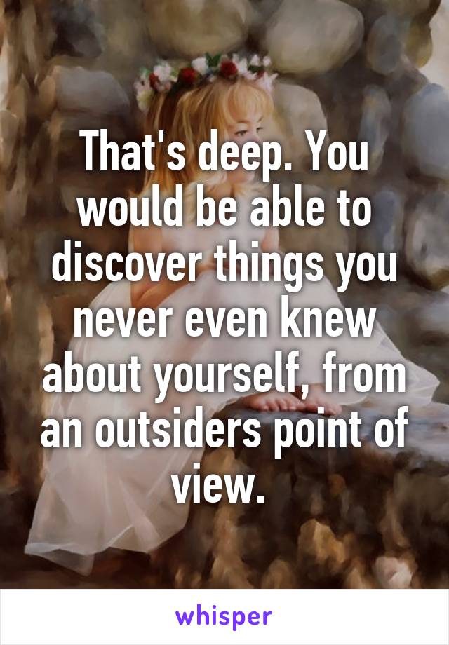 That's deep. You would be able to discover things you never even knew about yourself, from an outsiders point of view. 
