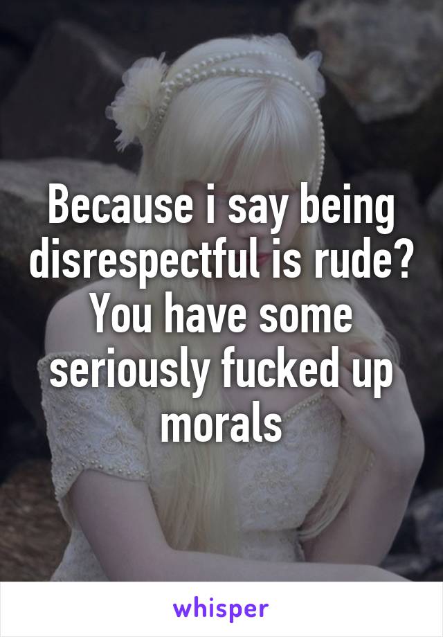 Because i say being disrespectful is rude? You have some seriously fucked up morals