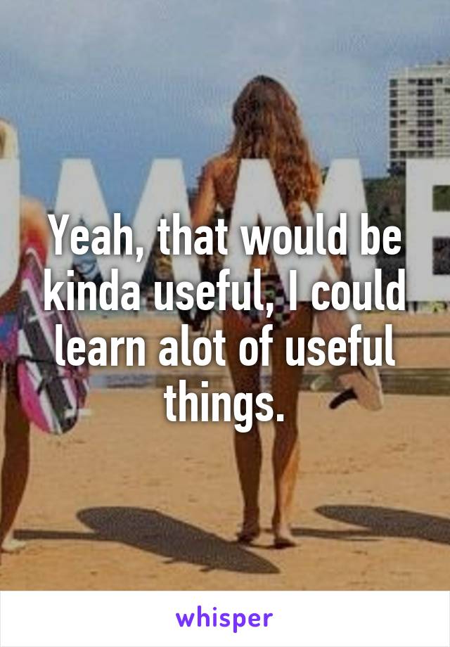 Yeah, that would be kinda useful, I could learn alot of useful things.