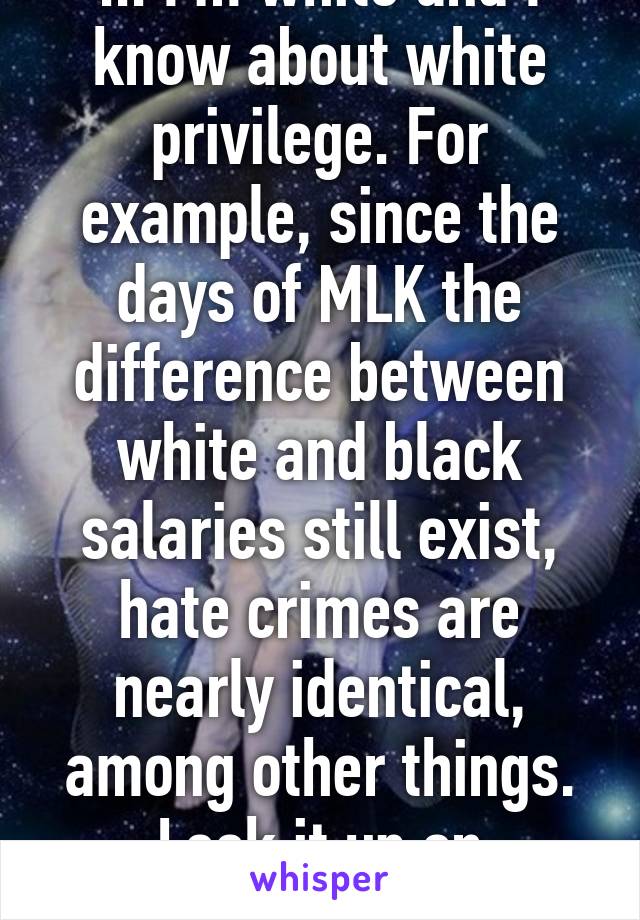 ... I'm white and I know about white privilege. For example, since the days of MLK the difference between white and black salaries still exist, hate crimes are nearly identical, among other things. Look it up on government database