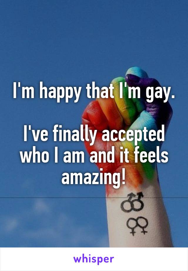 I'm happy that I'm gay. 
I've finally accepted who I am and it feels amazing!