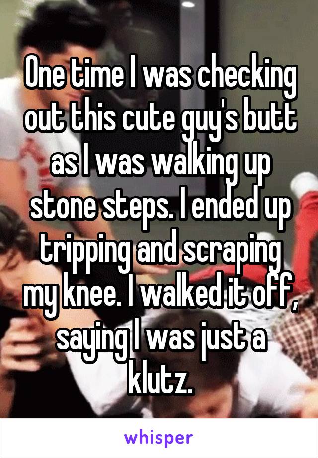 One time I was checking out this cute guy's butt as I was walking up stone steps. I ended up tripping and scraping my knee. I walked it off, saying I was just a klutz.