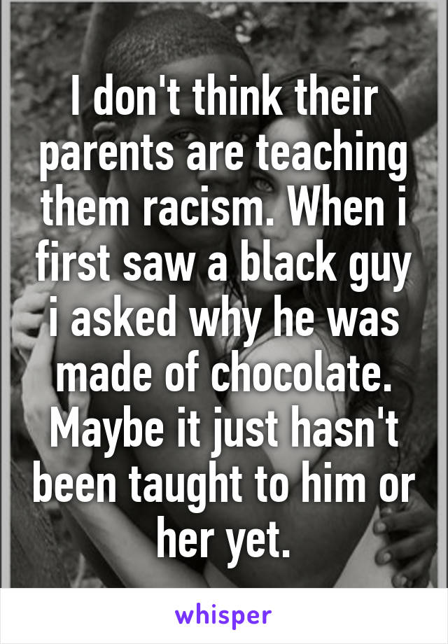 I don't think their parents are teaching them racism. When i first saw a black guy i asked why he was made of chocolate. Maybe it just hasn't been taught to him or her yet.