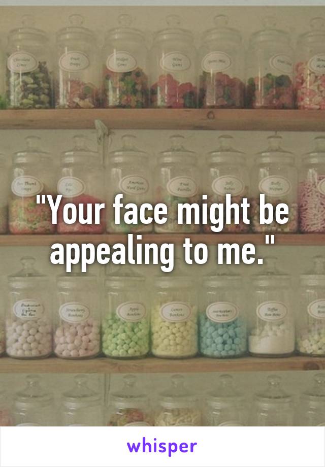 "Your face might be appealing to me."