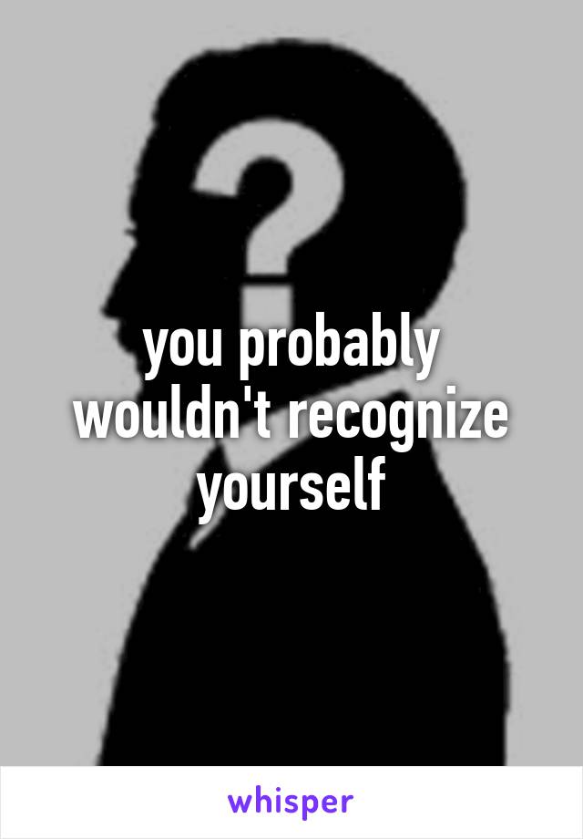 you probably wouldn't recognize yourself