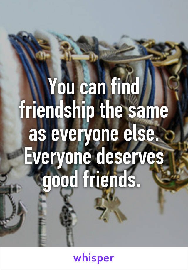 You can find friendship the same as everyone else. Everyone deserves good friends. 