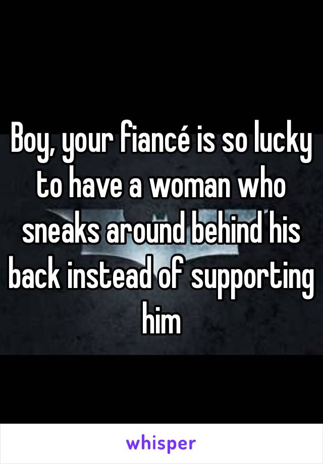 Boy, your fiancé is so lucky to have a woman who sneaks around behind his back instead of supporting him