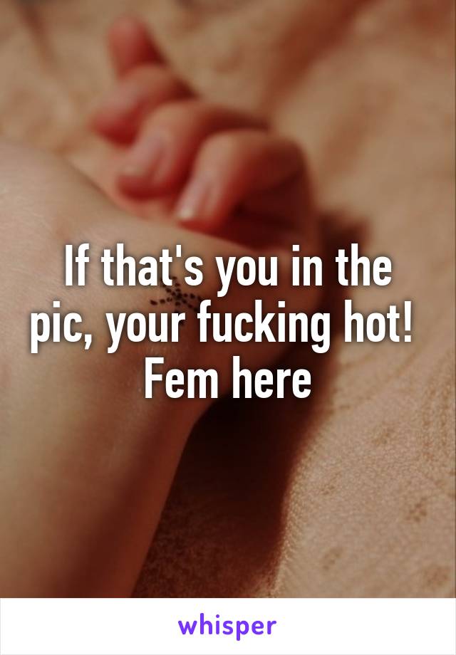 If that's you in the pic, your fucking hot!  Fem here