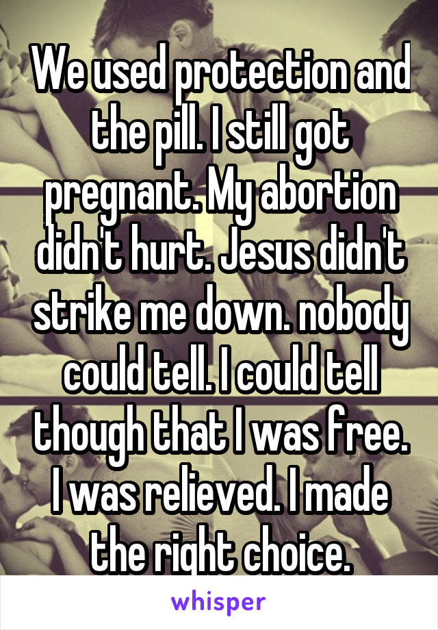 We used protection and the pill. I still got pregnant. My abortion didn't hurt. Jesus didn't strike me down. nobody could tell. I could tell though that I was free. I was relieved. I made the right choice.