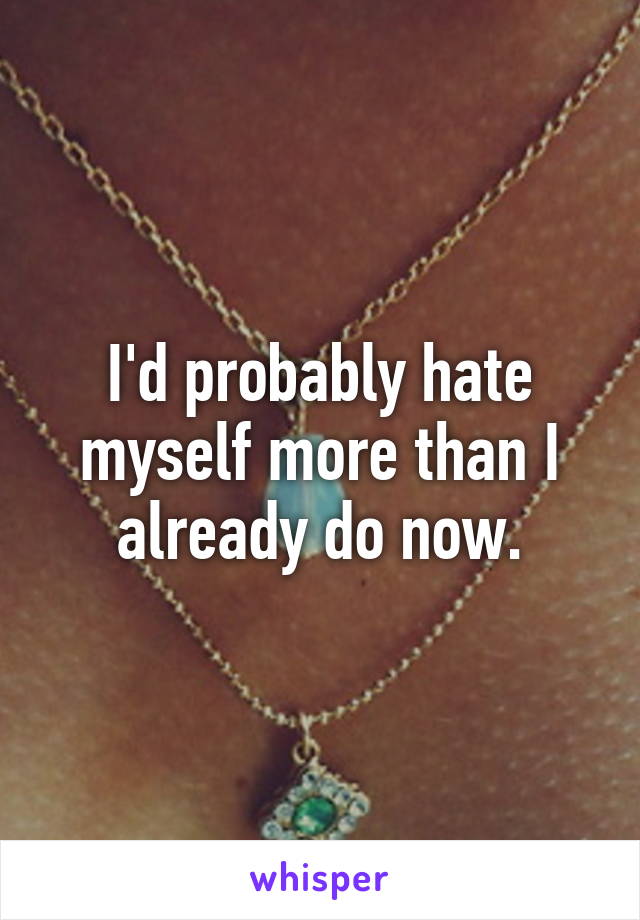 I'd probably hate myself more than I already do now.