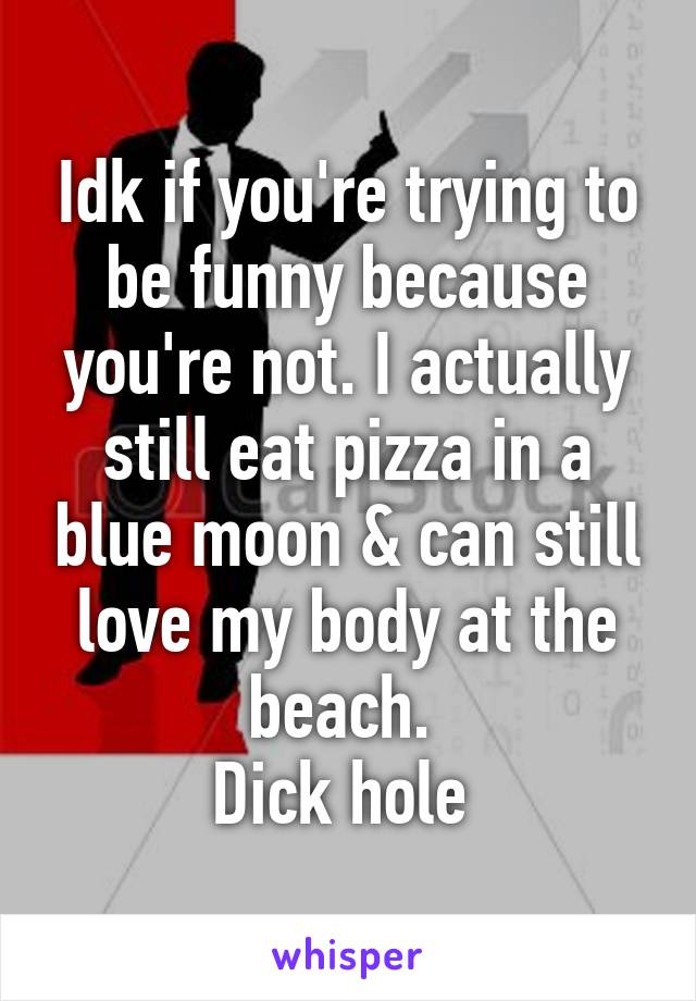 Idk if you're trying to be funny because you're not. I actually still eat pizza in a blue moon & can still love my body at the beach. 
Dick hole 