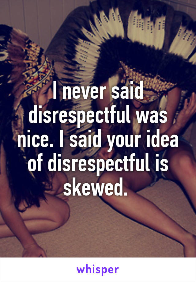 I never said disrespectful was nice. I said your idea of disrespectful is skewed. 