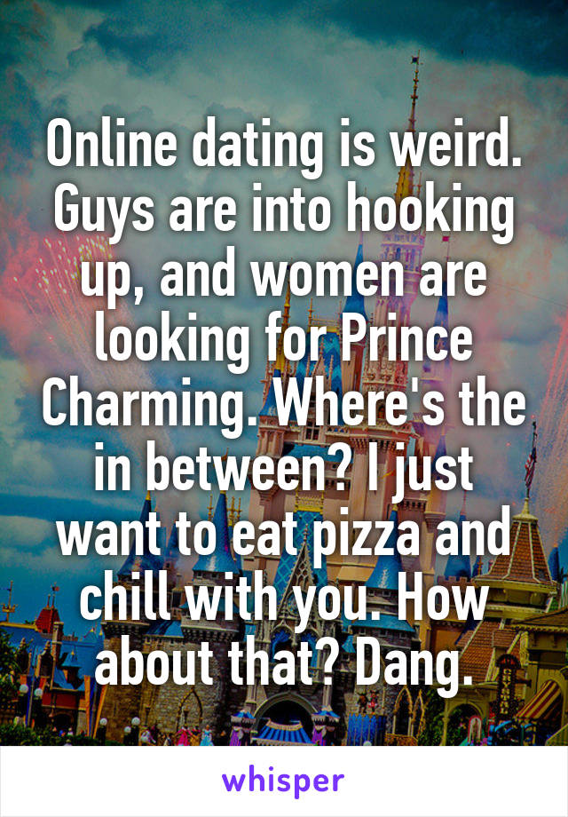 Online dating is weird. Guys are into hooking up, and women are looking for Prince Charming. Where's the in between? I just want to eat pizza and chill with you. How about that? Dang.