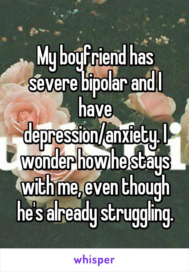 My boyfriend has severe bipolar and I have depression/anxiety. I wonder how he stays with me, even though he's already struggling.