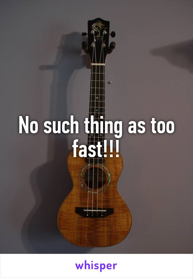 No such thing as too fast!!!