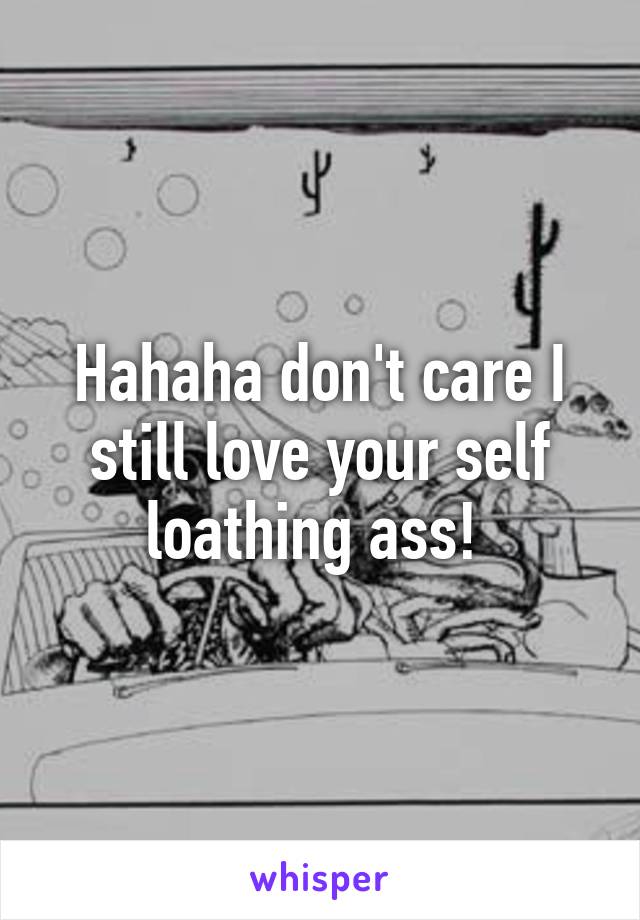 Hahaha don't care I still love your self loathing ass! 