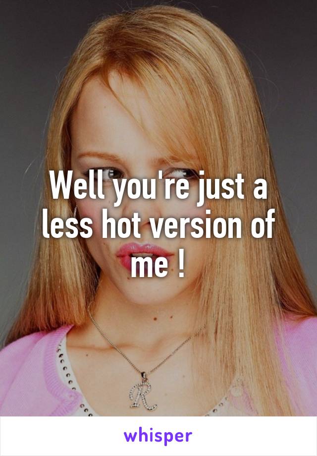 Well you're just a less hot version of me !