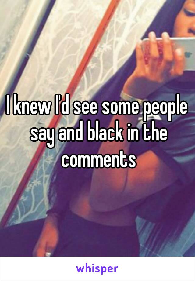 I knew I'd see some people say and black in the comments