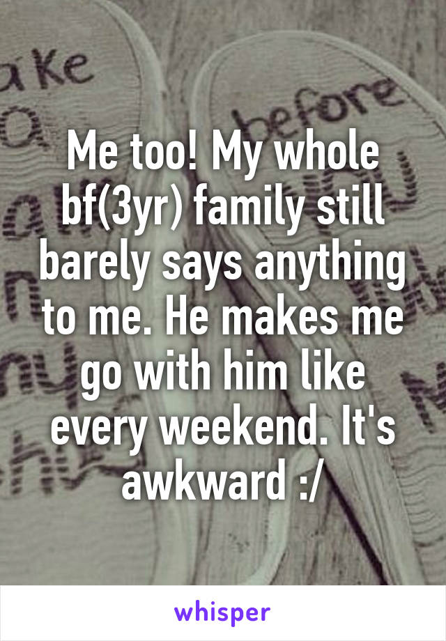 Me too! My whole bf(3yr) family still barely says anything to me. He makes me go with him like every weekend. It's awkward :/