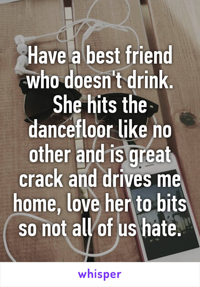 Have a best friend who doesn't drink. She hits the dancefloor like no other and is great crack and drives me home, love her to bits so not all of us hate.