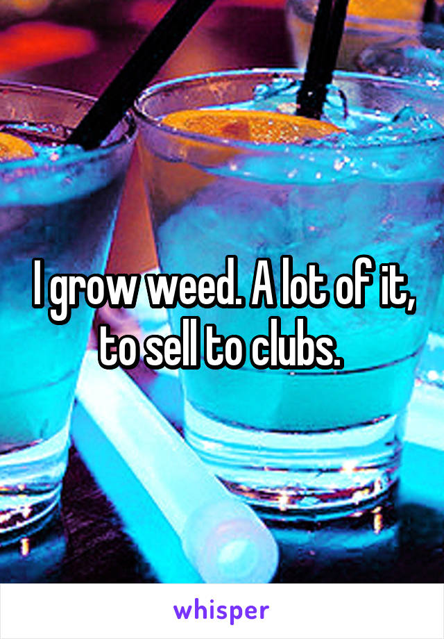 I grow weed. A lot of it, to sell to clubs. 