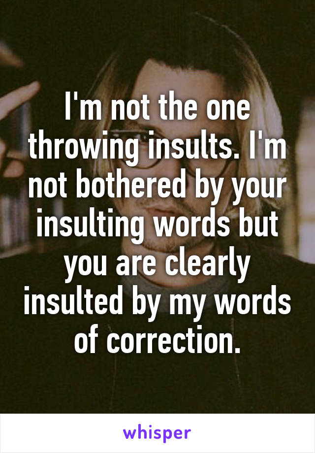 I'm not the one throwing insults. I'm not bothered by your insulting words but you are clearly insulted by my words of correction.