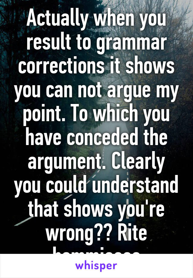 Actually when you result to grammar corrections it shows you can not argue my point. To which you have conceded the argument. Clearly you could understand that shows you're wrong?? Rite hommieeee