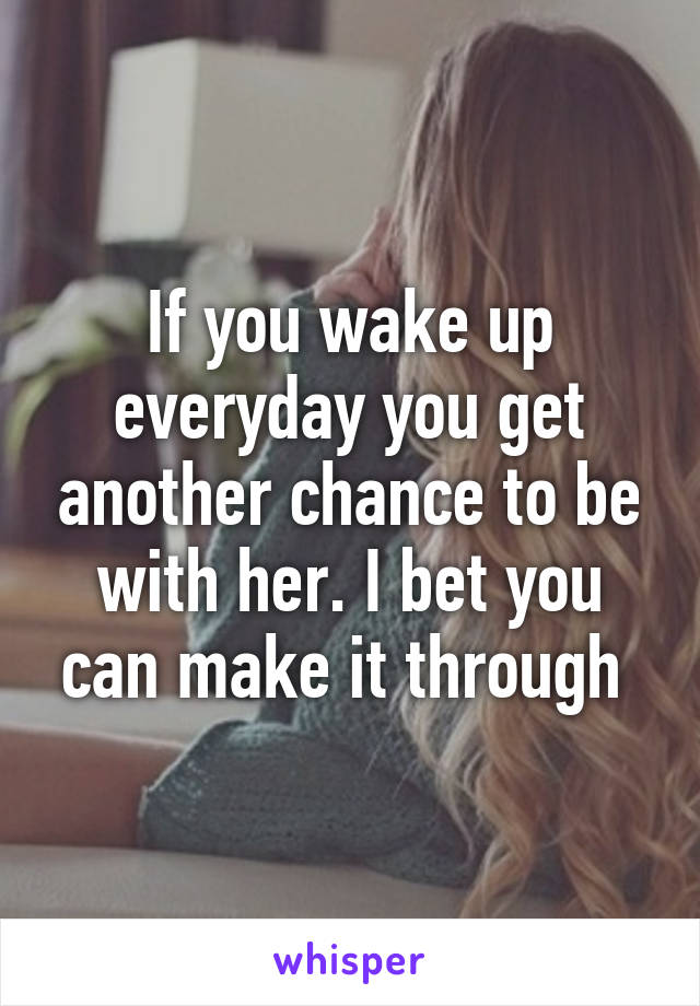 If you wake up everyday you get another chance to be with her. I bet you can make it through 