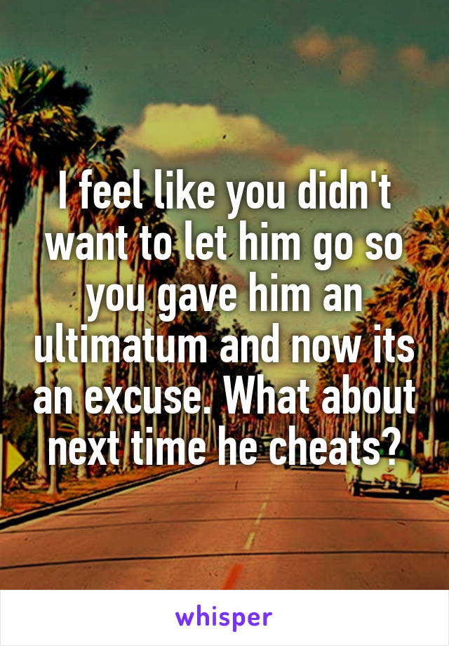 I feel like you didn't want to let him go so you gave him an ultimatum and now its an excuse. What about next time he cheats?
