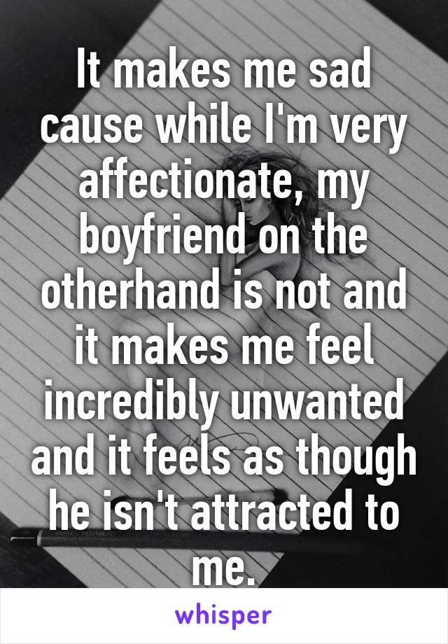 It makes me sad cause while I'm very affectionate, my boyfriend on the otherhand is not and it makes me feel incredibly unwanted and it feels as though he isn't attracted to me.