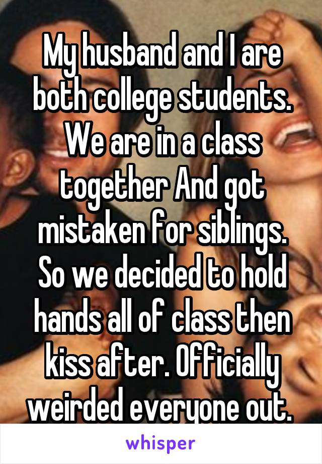 My husband and I are both college students. We are in a class together And got mistaken for siblings. So we decided to hold hands all of class then kiss after. Officially weirded everyone out. 